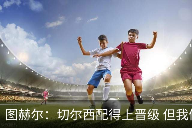 图赫尔：切尔西配得上晋级 但我们犯下太多错误